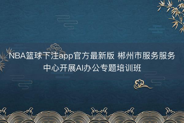 NBA篮球下注app官方最新版 郴州市服务服务中心开展AI办公专题培训班