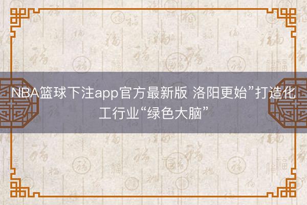 NBA篮球下注app官方最新版 洛阳更始”打造化工行业“绿色大脑”