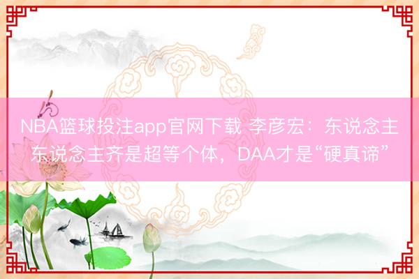 NBA篮球投注app官网下载 李彦宏：东说念主东说念主齐是超等个体，DAA才是“硬真谛”