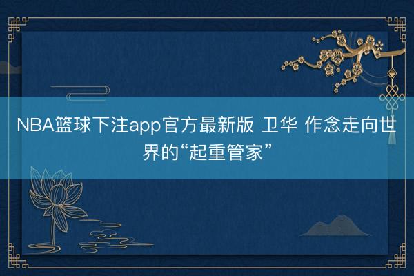 NBA篮球下注app官方最新版 卫华 作念走向世界的“起重管家”