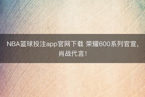 NBA篮球投注app官网下载 荣耀600系列官宣，肖战代言！