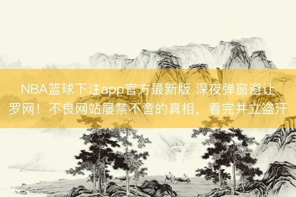 NBA篮球下注app官方最新版 深夜弹窗避让罗网！不良网站屡禁不啻的真相，看完并立盗汗