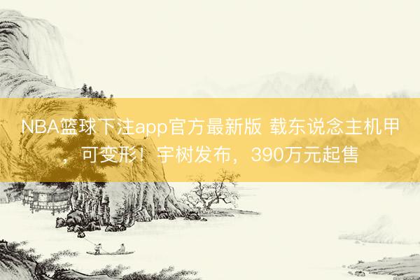 NBA篮球下注app官方最新版 载东说念主机甲，可变形！宇树发布，390万元起售