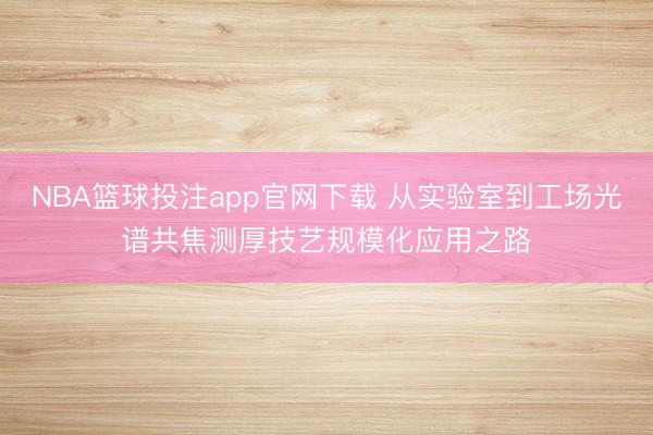 NBA篮球投注app官网下载 从实验室到工场光谱共焦测厚技艺规模化应用之路