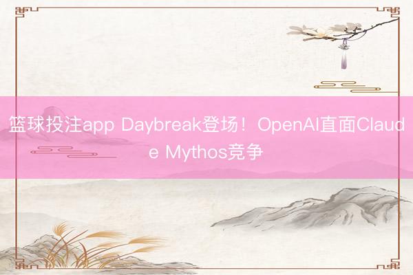 篮球投注app Daybreak登场！OpenAI直面Claude Mythos竞争