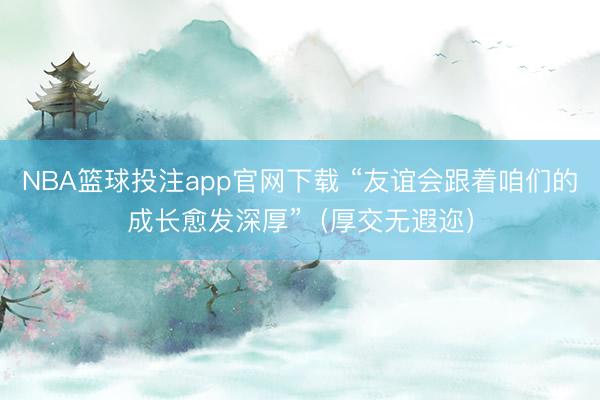 NBA篮球投注app官网下载 “友谊会跟着咱们的成长愈发深厚”（厚交无遐迩）