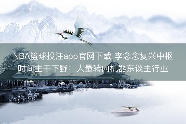 NBA篮球投注app官网下载 李念念复兴中枢时间主干下野：大量转向机器东谈主行业