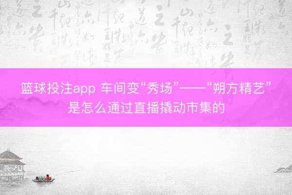 篮球投注app 车间变“秀场”——“朔方精艺”是怎么通过直播撬动市集的