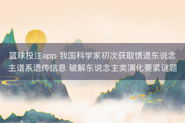 篮球投注app 我国科学家初次获取馈遗东说念主谱系遗传信息 破解东说念主类演化要紧谜题