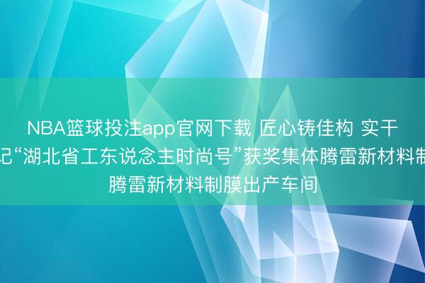 NBA篮球投注app官网下载 匠心铸佳构 实干夺时尚——记“湖北省工东说念主时尚号”获奖集体腾雷新材料制膜出产车间