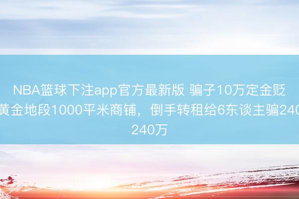 NBA篮球下注app官方最新版 骗子10万定金贬责黄金地段1000平米商铺，倒手转租给6东谈主骗240万