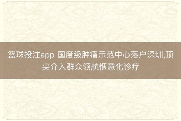 篮球投注app 国度级肿瘤示范中心落户深圳，顶尖介入群众领航惬意化诊疗