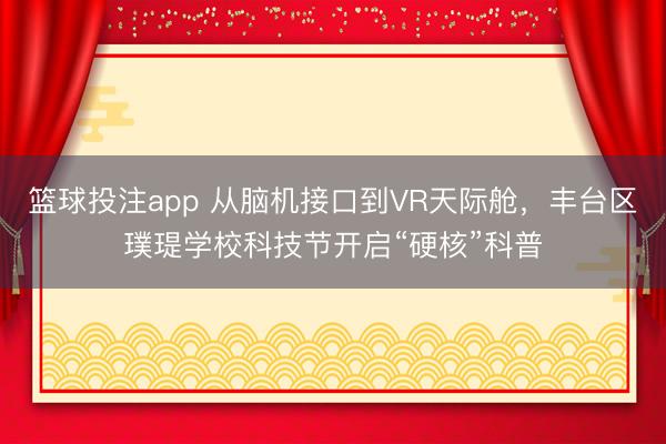 篮球投注app 从脑机接口到VR天际舱，丰台区璞瑅学校科技节开启“硬核”科普