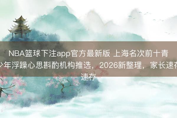 NBA篮球下注app官方最新版 上海名次前十青少年浮躁心思斟酌机构推选，2026新整理，家长速存