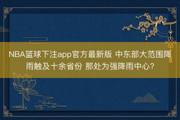 NBA篮球下注app官方最新版 中东部大范围降雨触及十余省份 那处为强降雨中心?