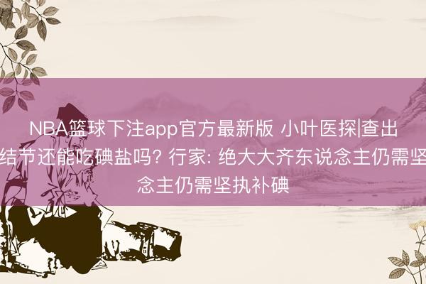 NBA篮球下注app官方最新版 小叶医探|查出甲状腺结节还能吃碘盐吗? 行家: 绝大大齐东说念主仍需坚执补碘