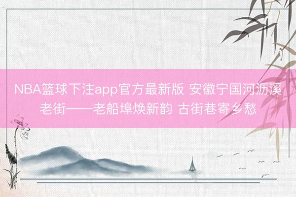 NBA篮球下注app官方最新版 安徽宁国河沥溪老街——老船埠焕新韵 古街巷寄乡愁