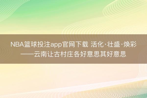 NBA篮球投注app官网下载 活化·壮盛·焕彩——云南让古村庄各好意思其好意思