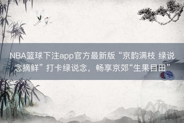 NBA篮球下注app官方最新版 “京韵满枝 绿说念摘鲜” 打卡绿说念，畅享京郊“生果目田”