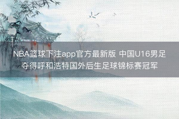 NBA篮球下注app官方最新版 中国U16男足夺得呼和浩特国外后生足球锦标赛冠军