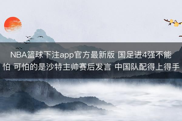 NBA篮球下注app官方最新版 国足进4强不能怕 可怕的是沙特主帅赛后发言 中国队配得上得手