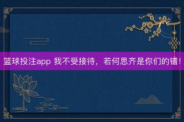 篮球投注app 我不受接待，若何思齐是你们的错！