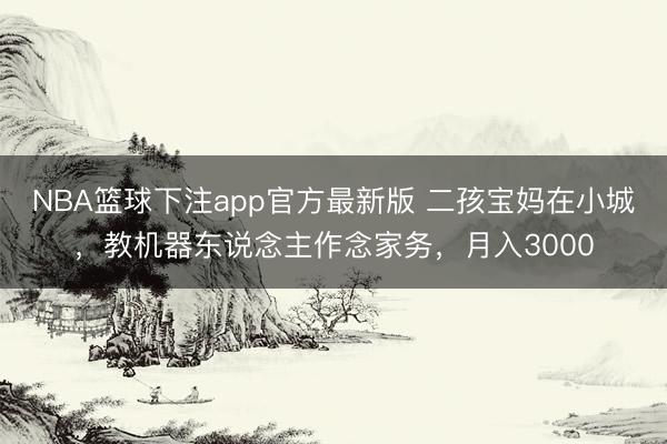 NBA篮球下注app官方最新版 二孩宝妈在小城，教机器东说念主作念家务，月入3000