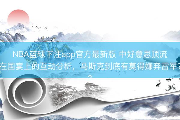 NBA篮球下注app官方最新版 中好意思顶流在国宴上的互动分析,马斯克到底有莫得嫌弃雷军?