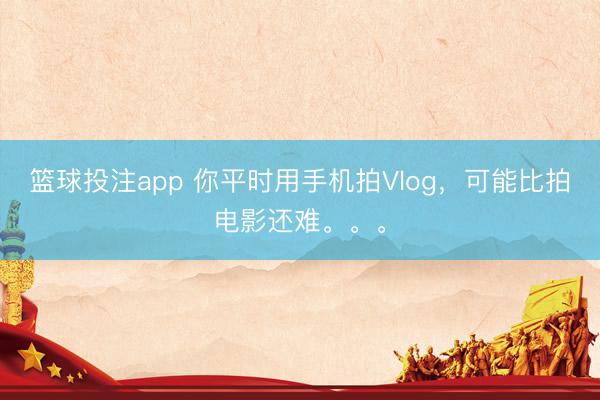 篮球投注app 你平时用手机拍Vlog，可能比拍电影还难。。。