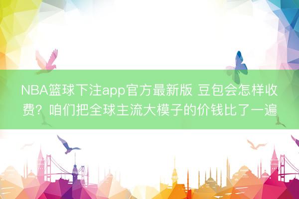 NBA篮球下注app官方最新版 豆包会怎样收费？咱们把全球主流大模子的价钱比了一遍