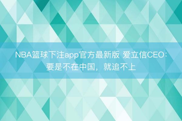 NBA篮球下注app官方最新版 爱立信CEO：要是不在中国，就追不上