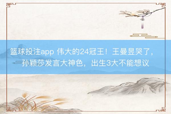 篮球投注app 伟大的24冠王！王曼昱哭了， 孙颖莎发言大神色，出生3大不能想议