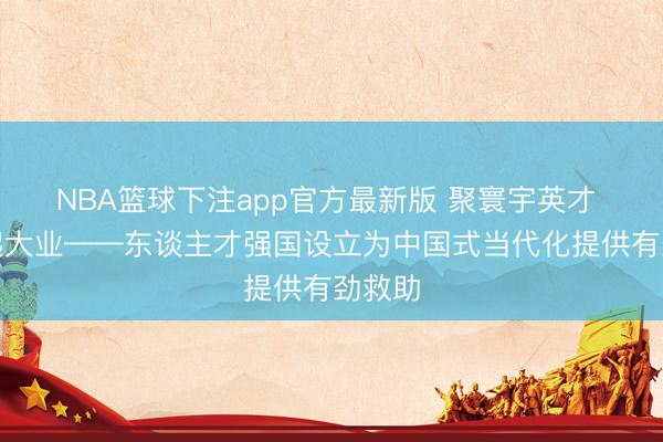 NBA篮球下注app官方最新版 聚寰宇英才 创修起大业——东谈主才强国设立为中国式当代化提供有劲救助