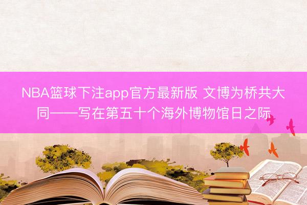 NBA篮球下注app官方最新版 文博为桥共大同——写在第五十个海外博物馆日之际