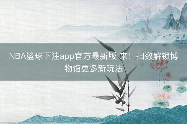 NBA篮球下注app官方最新版 来！扫数解锁博物馆更多新玩法