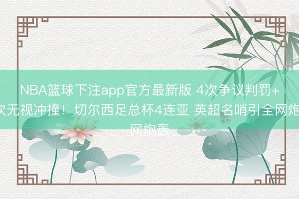 NBA篮球下注app官方最新版 4次争议判罚+3次无视冲撞!切尔西足总杯4连亚 英超名哨引全网炮轰