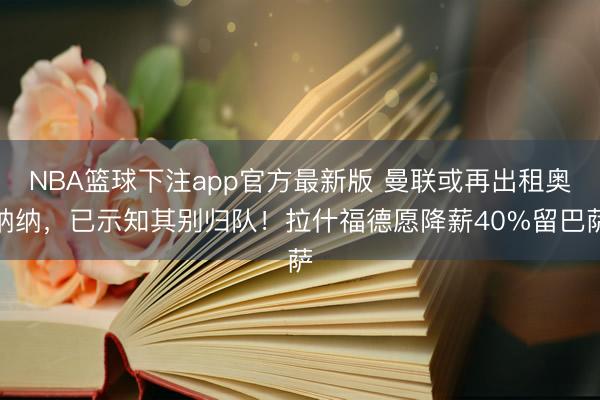 NBA篮球下注app官方最新版 曼联或再出租奥纳纳,已示知其别归队!拉什福德愿降薪40%留巴萨
