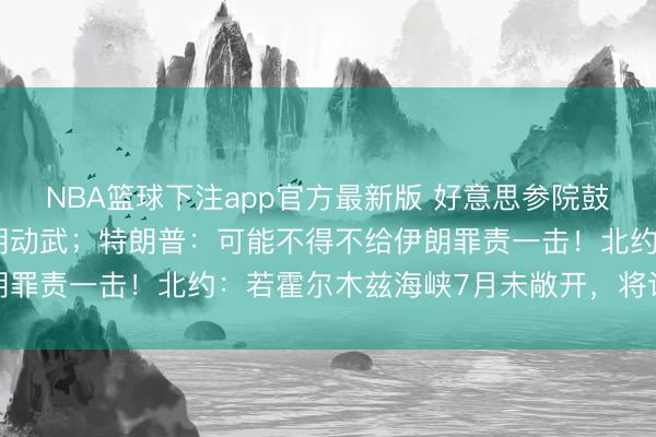 NBA篮球下注app官方最新版 好意思参院鼓励法案轨则特朗普对伊朗动武;特朗普:可能不得不给伊朗罪责一击!北约:若霍尔木兹海峡7月未敞开,将议论护航