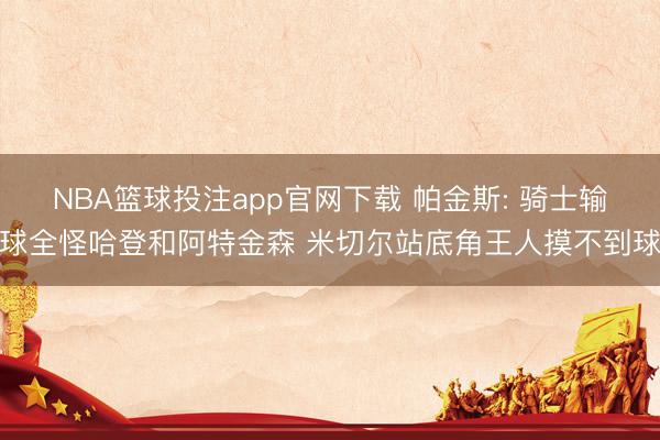 NBA篮球投注app官网下载 帕金斯: 骑士输球全怪哈登和阿特金森 米切尔站底角王人摸不到球