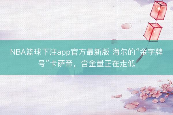 NBA篮球下注app官方最新版 海尔的“金字牌号”卡萨帝，含金量正在走低