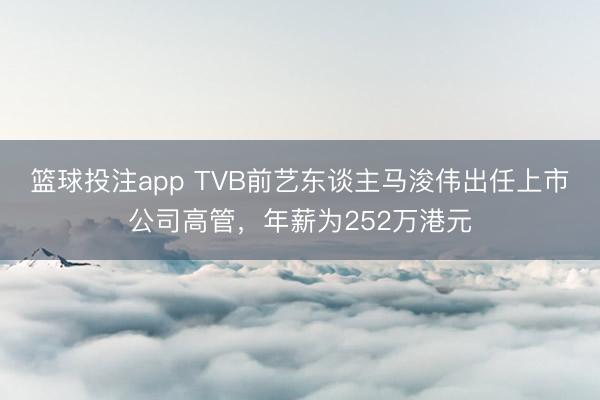 篮球投注app TVB前艺东谈主马浚伟出任上市公司高管，年薪为252万港元