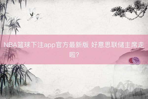 NBA篮球下注app官方最新版 好意思联储主席走啦？
