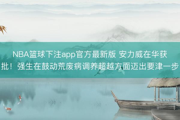 NBA篮球下注app官方最新版 安力威在华获批！强生在鼓动荒废病调养超越方面迈出要津一步