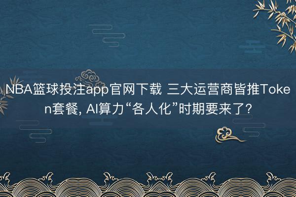 NBA篮球投注app官网下载 三大运营商皆推Token套餐， AI算力“各人化”时期要来了?
