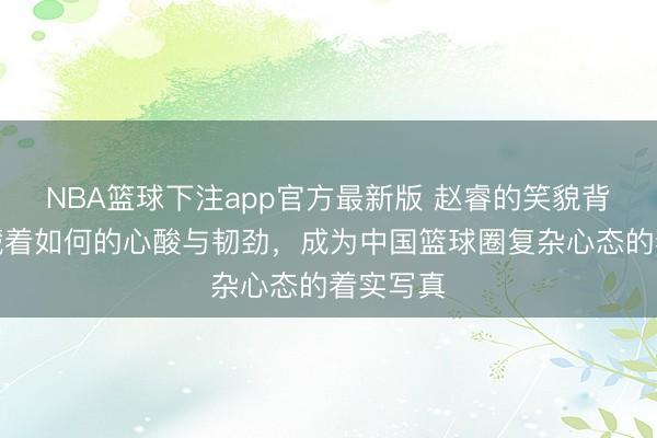 NBA篮球下注app官方最新版 赵睿的笑貌背后到底藏着如何的心酸与韧劲，成为中国篮球圈复杂心态的着实写真