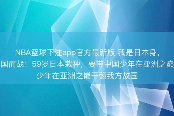 NBA篮球下注app官方最新版 我是日本身,但此刻我为中国而战!59岁日本栽种,要带中国少年在亚洲之巅干翻我方故国