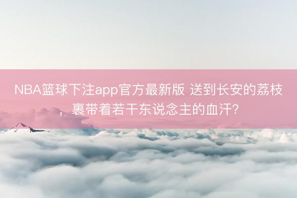 NBA篮球下注app官方最新版 送到长安的荔枝，裹带着若干东说念主的血汗？