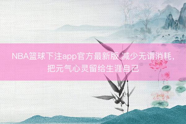 NBA篮球下注app官方最新版 减少无谓消耗，把元气心灵留给生涯自己