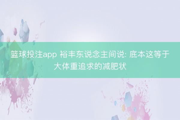 篮球投注app 裕丰东说念主间说: 底本这等于大体重追求的减肥状