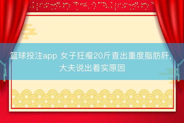 篮球投注app 女子狂瘦20斤查出重度脂肪肝, 大夫说出着实原因